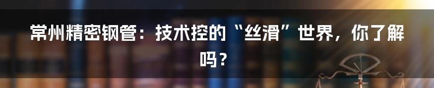 常州精密钢管:技术控的“丝滑”世界,你了解吗?