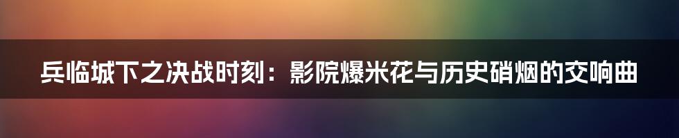 兵临城下之决战时刻:影院爆米花与历史硝烟的交响曲