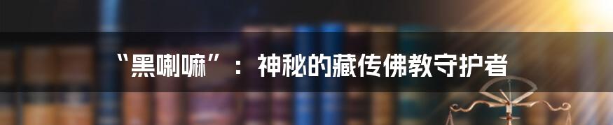 “黑喇嘛”：神秘的藏传佛教守护者