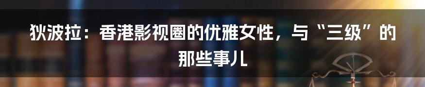 狄波拉:香港影视圈的优雅女性,与“三级”的那些事儿