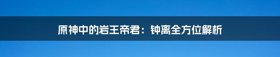 原神中的岩王帝君:钟离全方位解析