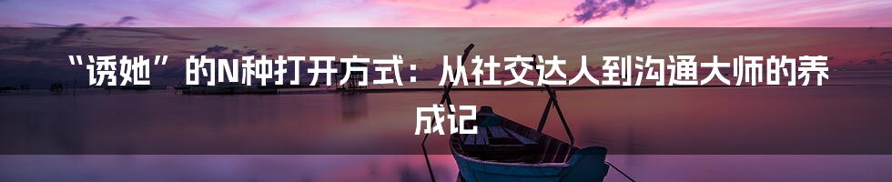 “诱她”的N种打开方式：从社交达人到沟通大师的养成记