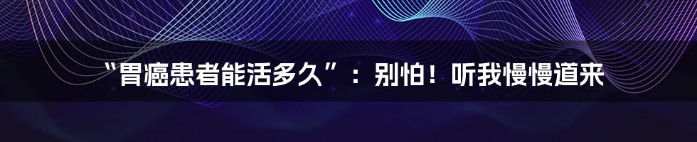 “胃癌患者能活多久”：别怕！听我慢慢道来