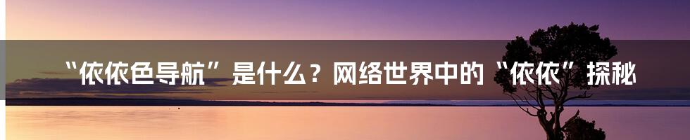 “依依色导航”是什么?网络世界中的“依依”探秘