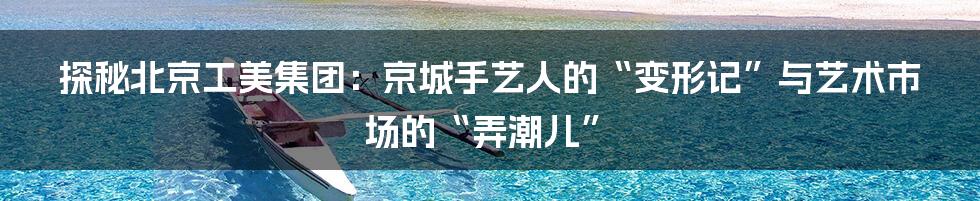 探秘北京工美集团：京城手艺人的“变形记”与艺术市场的“弄潮儿”