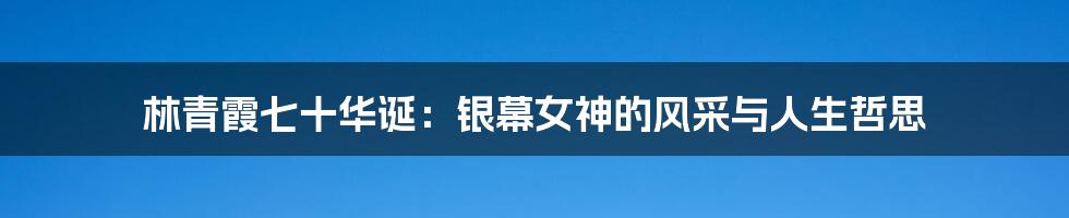 林青霞七十华诞:银幕女神的风采与人生哲思