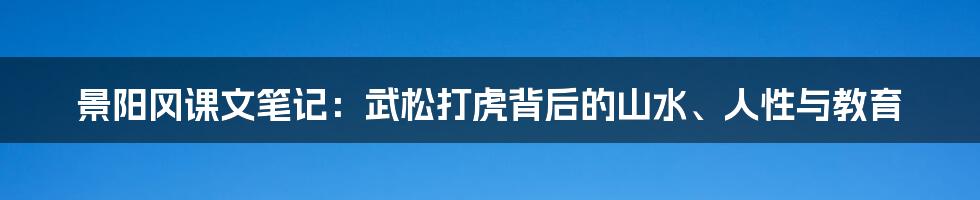 景阳冈课文笔记:武松打虎背后的山水、人性与教育