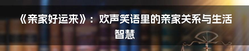 《亲家好运来》：欢声笑语里的亲家关系与生活智慧