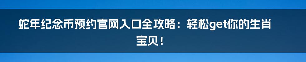 蛇年纪念币预约官网入口全攻略：轻松get你的生肖宝贝！