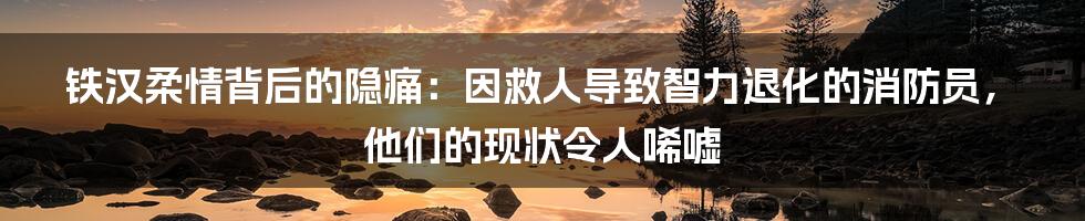 铁汉柔情背后的隐痛:因救人导致智力退化的消防员,他们的现状令人唏嘘