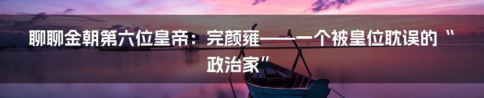聊聊金朝第六位皇帝：完颜雍——一个被皇位耽误的“政治家”