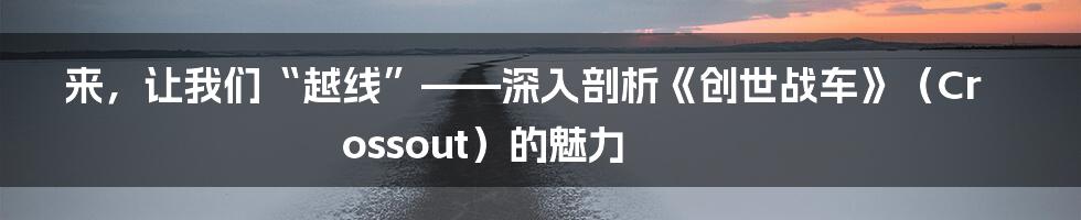 来，让我们“越线”——深入剖析《创世战车》（Crossout）的魅力