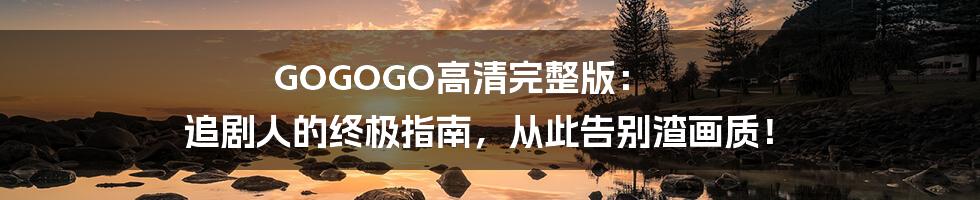 GOGOGO高清完整版: 追剧人的终极指南,从此告别渣画质!