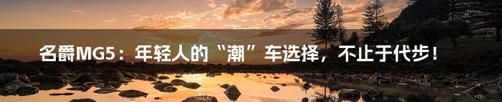 名爵MG5:年轻人的“潮”车选择,不止于代步!