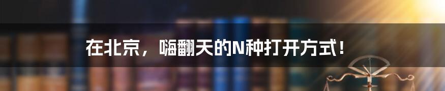 在北京，嗨翻天的N种打开方式！