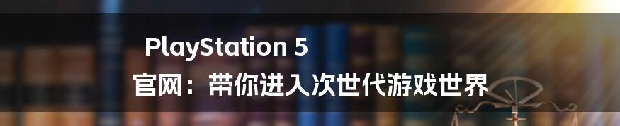 PlayStation 5 官网：带你进入次世代游戏世界