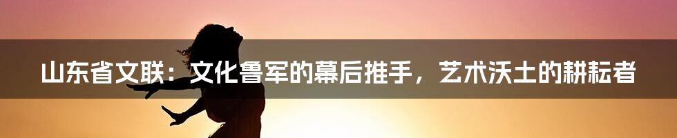 山东省文联：文化鲁军的幕后推手，艺术沃土的耕耘者