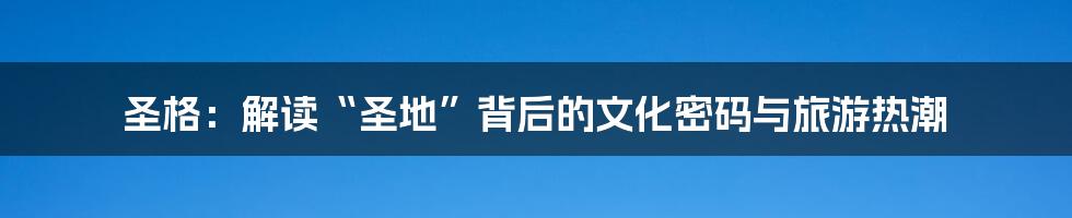 圣格：解读“圣地”背后的文化密码与旅游热潮