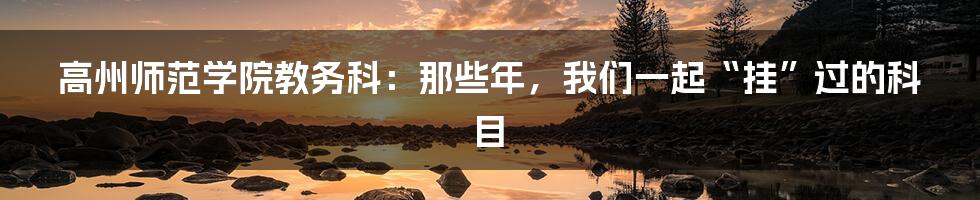 高州师范学院教务科：那些年，我们一起“挂”过的科目