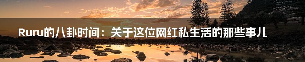 Ruru的八卦时间:关于这位网红私生活的那些事儿