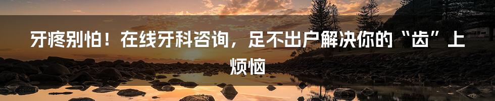 牙疼别怕!在线牙科咨询,足不出户解决你的“齿”上烦恼