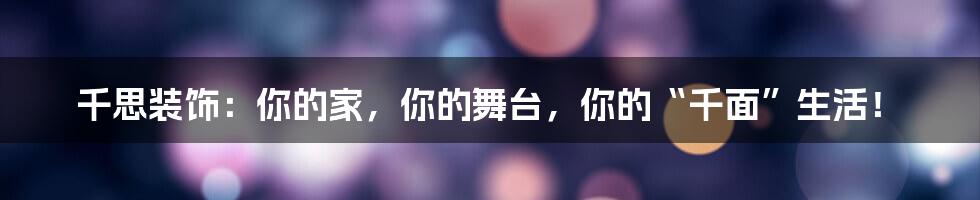 千思装饰：你的家，你的舞台，你的“千面”生活！