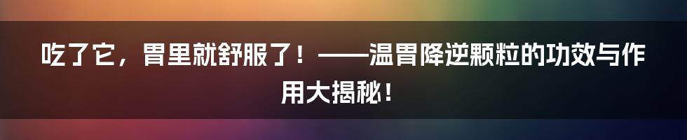 吃了它,胃里就舒服了!——温胃降逆颗粒的功效与作用大揭秘!