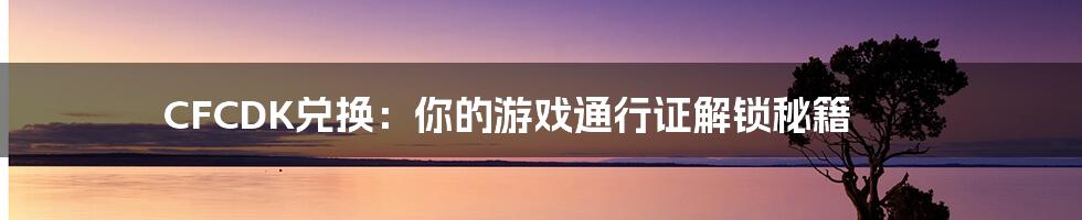 CFCDK兑换:你的游戏通行证解锁秘籍