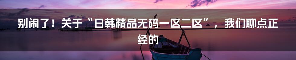 别闹了！关于“日韩精品无码一区二区”，我们聊点正经的
