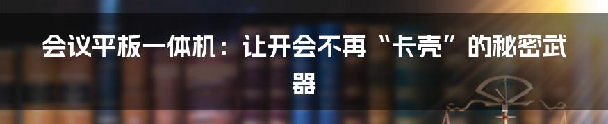 会议平板一体机：让开会不再“卡壳”的秘密武器
