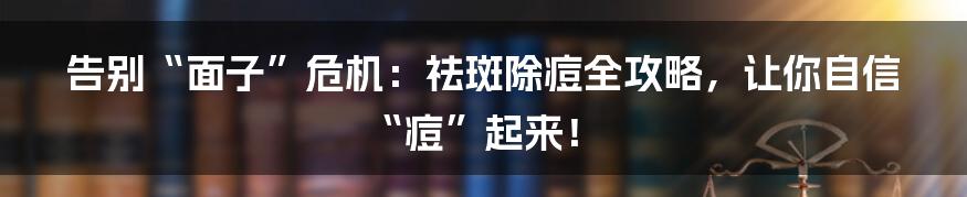 告别“面子”危机:祛斑除痘全攻略,让你自信“痘”起来!