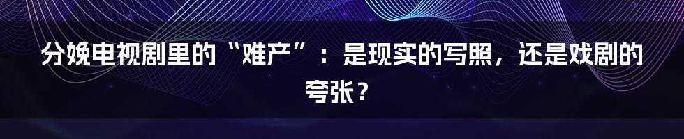 分娩电视剧里的“难产”:是现实的写照,还是戏剧的夸张?