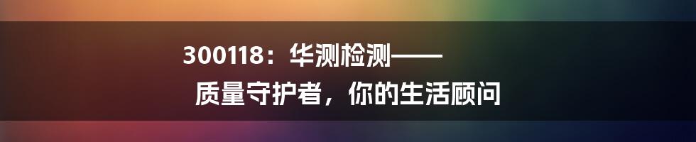 300118:华测检测—— 质量守护者,你的生活顾问