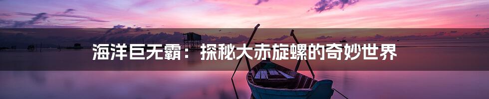 海洋巨无霸：探秘大赤旋螺的奇妙世界