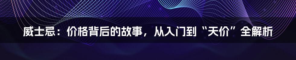 威士忌:价格背后的故事,从入门到“天价”全解析