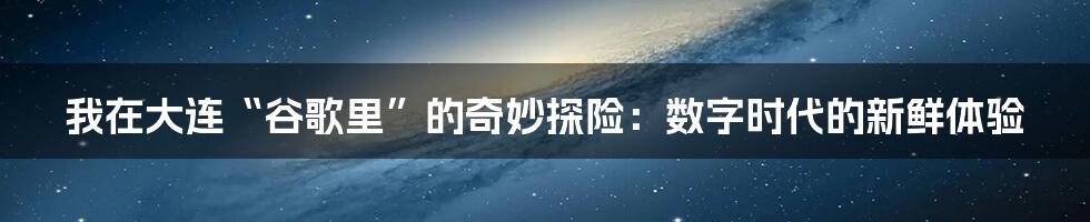 我在大连“谷歌里”的奇妙探险：数字时代的新鲜体验
