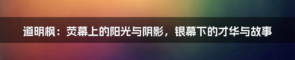 道明枫：荧幕上的阳光与阴影，银幕下的才华与故事