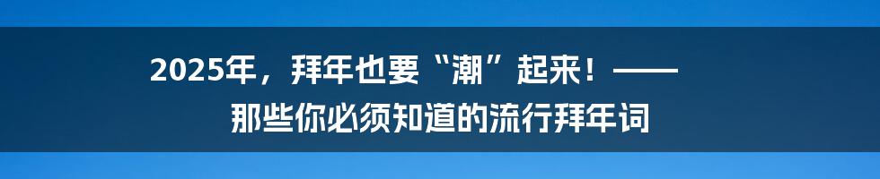 2025年，拜年也要“潮”起来！—— 那些你必须知道的流行拜年词