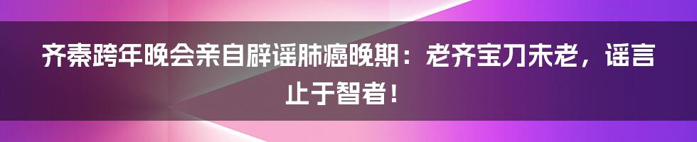 齐秦跨年晚会亲自辟谣肺癌晚期：老齐宝刀未老，谣言止于智者！