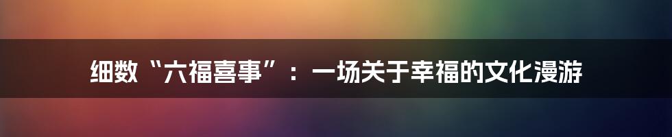 细数“六福喜事”:一场关于幸福的文化漫游