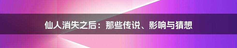 仙人消失之后：那些传说、影响与猜想