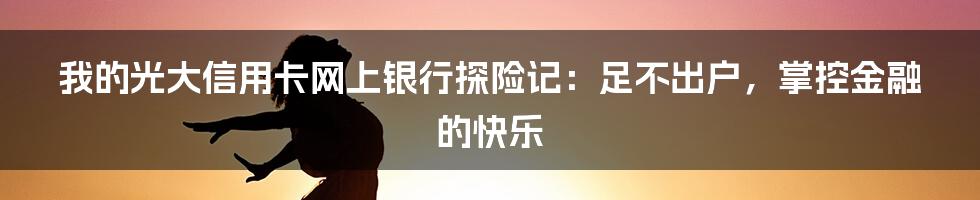 我的光大信用卡网上银行探险记:足不出户,掌控金融的快乐