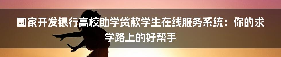 国家开发银行高校助学贷款学生在线服务系统：你的求学路上的好帮手