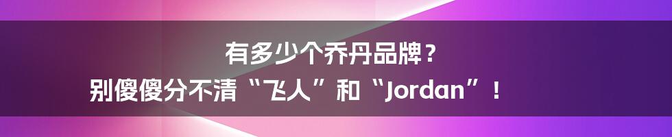 有多少个乔丹品牌？ 别傻傻分不清“飞人”和“Jordan”！
