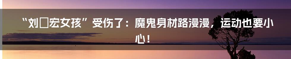 “刘畊宏女孩”受伤了：魔鬼身材路漫漫，运动也要小心！