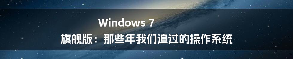 Windows 7 旗舰版:那些年我们追过的操作系统