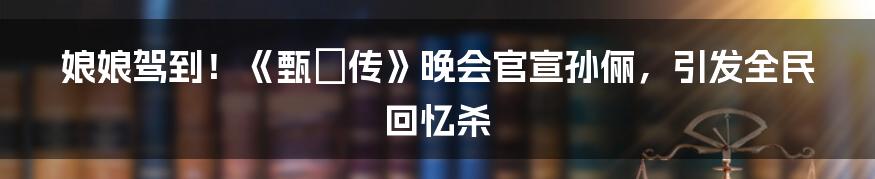 娘娘驾到！《甄嬛传》晚会官宣孙俪，引发全民回忆杀