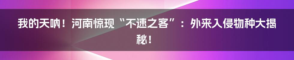 我的天呐！河南惊现“不速之客”：外来入侵物种大揭秘！