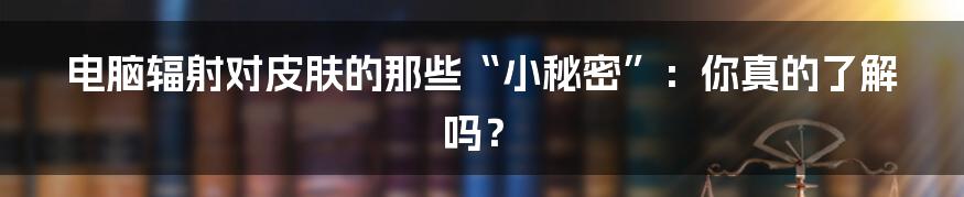 电脑辐射对皮肤的那些“小秘密”:你真的了解吗?