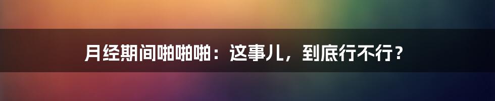 月经期间啪啪啪：这事儿，到底行不行？